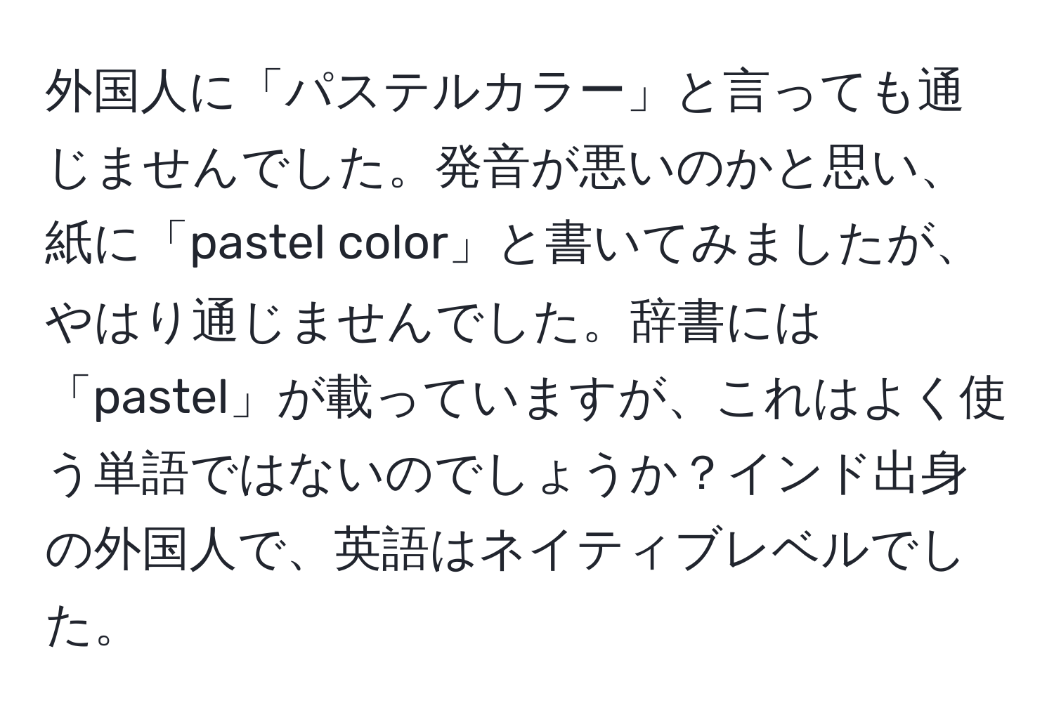 外国人に「パステルカラー」と言っても通じませんでした。発音が悪いのかと思い、紙に「pastel color」と書いてみましたが、やはり通じませんでした。辞書には「pastel」が載っていますが、これはよく使う単語ではないのでしょうか？インド出身の外国人で、英語はネイティブレベルでした。