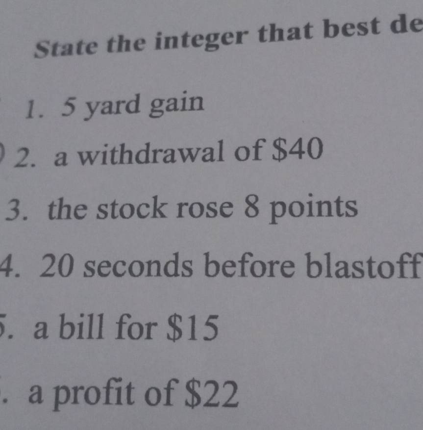 State the integer that best de 
1. 5 yard gain 
2. a withdrawal of $40
3. the stock rose 8 points 
4. 20 seconds before blastoff 
5. a bill for $15. a profit of $22