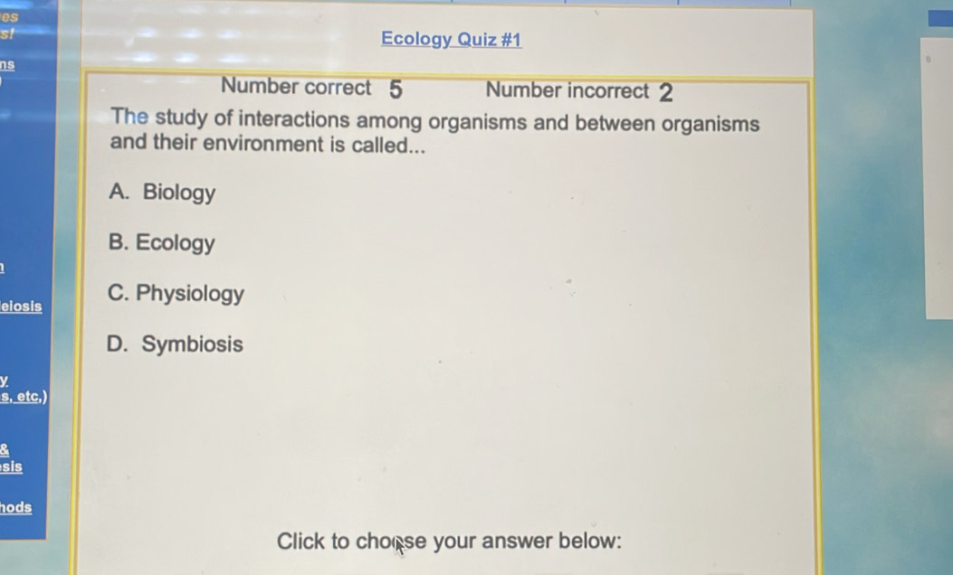 es
st
Ecology Quiz #1
ns
Number correct 5 Number incorrect 2
The study of interactions among organisms and between organisms
and their environment is called...
A. Biology
B. Ecology
elosis C. Physiology
D. Symbiosis
y
s, etc,)
&
sis
hods
Click to chorse your answer below: