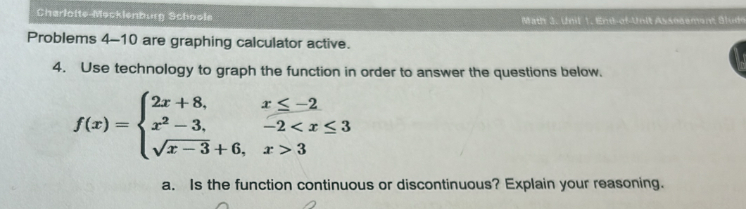 Charloite-Mecklenburg Schoole ath 3. Unil 1. En d-of-Unit Assnaement S l ude 
Problems 4-10 are graphing calculator active. 
4. Use technology to graph the function in order to answer the questions below.
f(x)=beginarrayl 2x+8,x≤ -2 x^2-3,-2 3endarray.
a. Is the function continuous or discontinuous? Explain your reasoning.