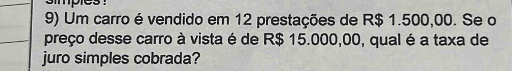 smpies : 
9) Um carro é vendido em 12 prestações de R$ 1.500,00. Se o 
preço desse carro à vista é de R$ 15.000,00, qual é a taxa de 
juro simples cobrada?