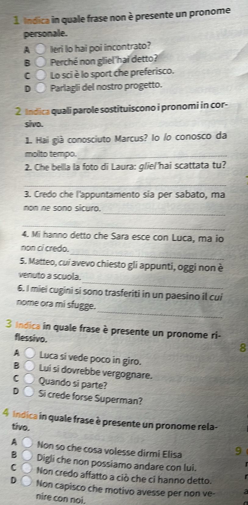 Indica in quale frase non è presente un pronome
personale.
A Ieri lo hai poi incontrato?
B Perché non gliel'hai detto?
C Lo sci è lo sport che preferisco.
D Parlagli del nostro progetto.
2 Indica quali parole sostituiscono i pronomi in cor-
sivo.
1. Hai già conosciuto Marcus? lo lo conosco da
molto tempo._
2. Che bella la foto di Laura: glie/'hai scattata tu?
_
3. Credo che l'appuntamento sia per sabato, ma
_
non ne sono sicuro.
_
4. Mi hanno detto che Sara esce con Luca, ma io
_
non ci credo.
5. Matteo, cui avevo chiesto gli appunti, oggi non è
_
venuto a scuola.
6. I miei cugini si sono trasferiti in un paesino il cui
_
nome ora mi sfugge.
3 Indica in quale frase è presente un pronome ri-
flessivo.
A Luca si vede poco in giro.
B Lui si dovrebbe vergognare.
C Quando si parte?
D Si crede forse Superman?
4 Indica in quale frase è presente un pronome rela-
tivo.
AC Non so che cosa volesse dirmi Elisa
B Digli che non possiamo andare con lui.
C Non credo affatto a ciò che ci hanno detto.
D Non capisco che motivo avesse per non ve-
nire con noi.