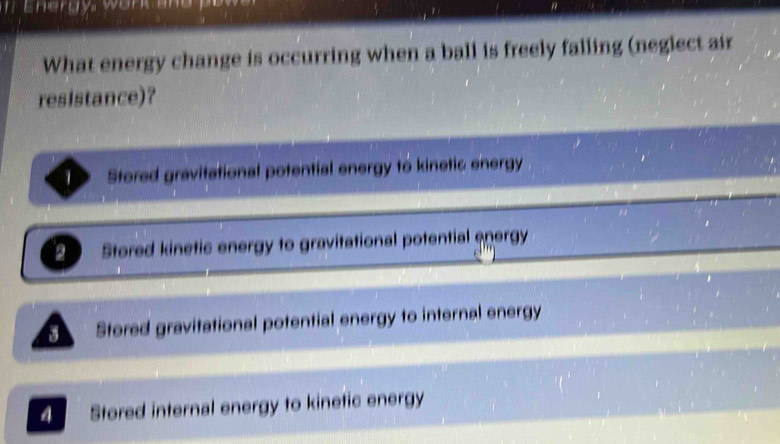 What energy change is occurring when a ball is freely falling (neglect air
resistance)?
Stored gravitational potential energy to kinetic energy
2 Stored kinetic energy to gravitational potential energy
Stored gravitational potential energy to internal energy
4 Stored internal energy to kinetic energy