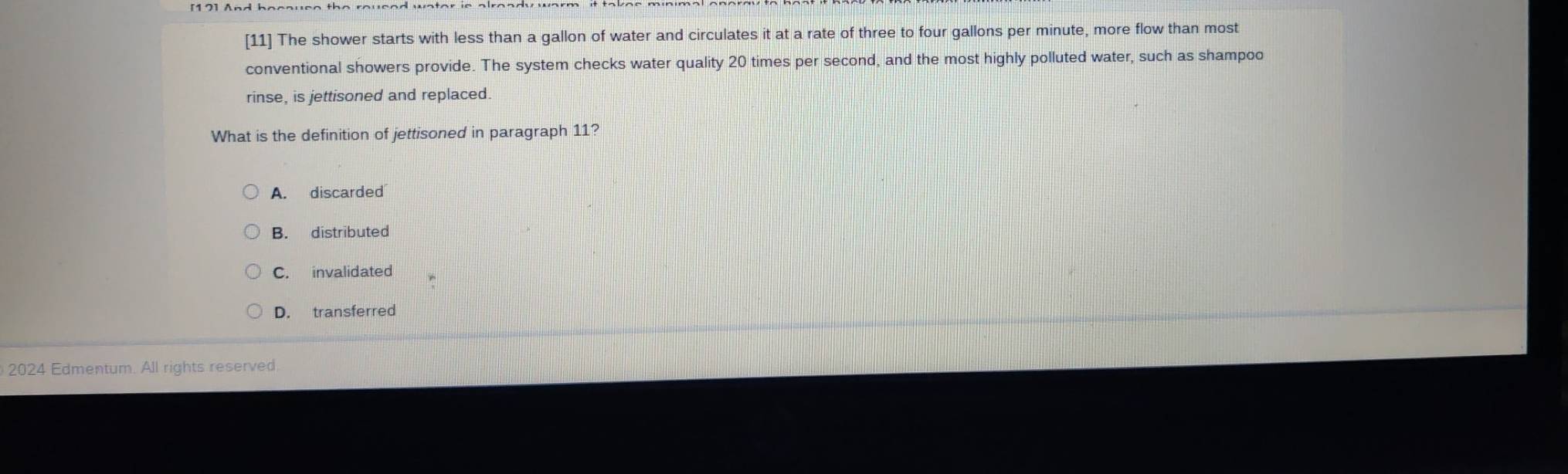 [11] The shower starts with less than a gallon of water and circulates it at a rate of three to four gallons per minute, more flow than most
conventional showers provide. The system checks water quality 20 times per second, and the most highly polluted water, such as shampoo
rinse, is jettisoned and replaced.
What is the definition of jettisoned in paragraph 11?
A. discarded
B. distributed
C. invalidated
D. transferred
2024 Edmentum. All rights reserved