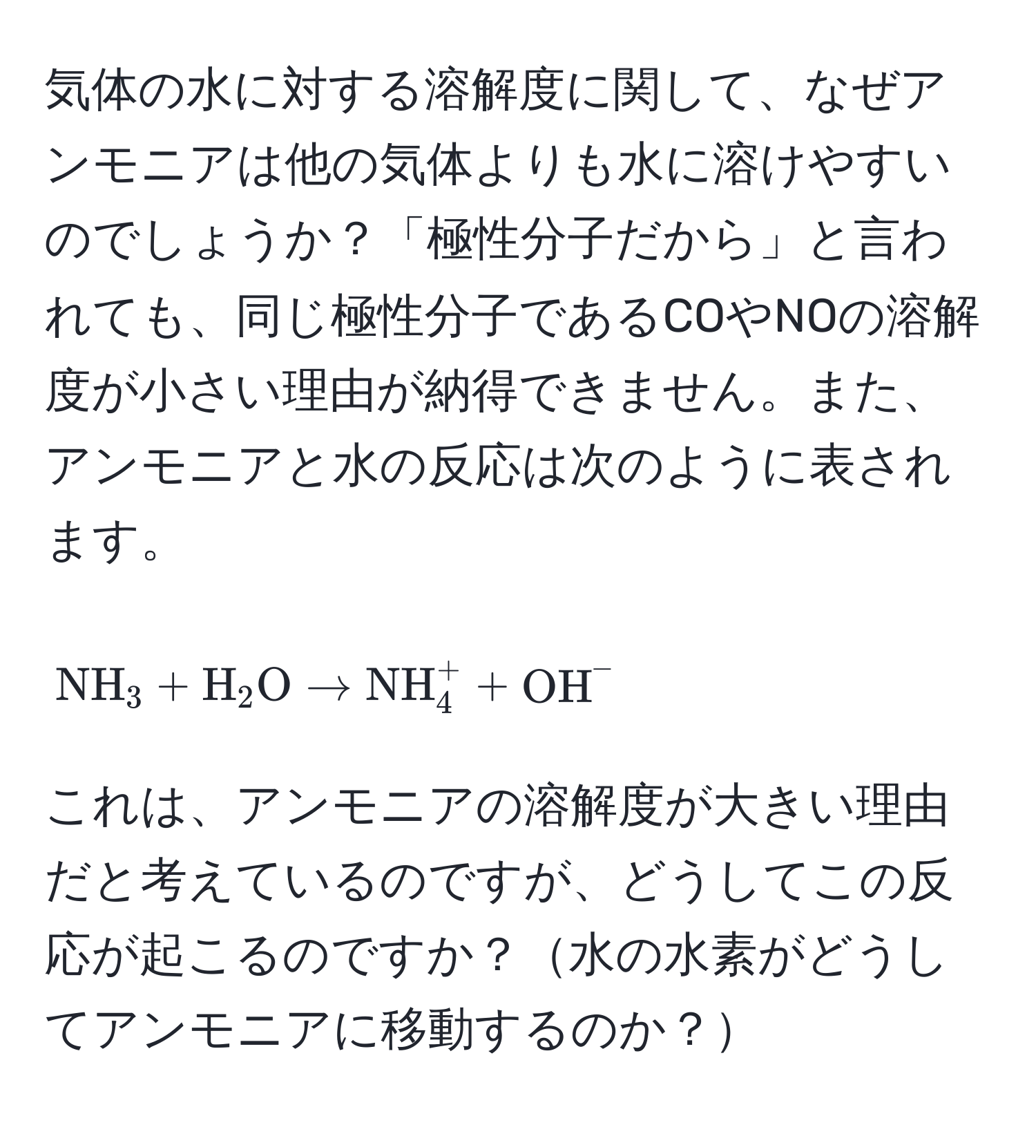 気体の水に対する溶解度に関して、なぜアンモニアは他の気体よりも水に溶けやすいのでしょうか？「極性分子だから」と言われても、同じ極性分子であるCOやNOの溶解度が小さい理由が納得できません。また、アンモニアと水の反応は次のように表されます。 [ NH_3 + H_2O arrow NH_4^(+ + OH)^- ] これは、アンモニアの溶解度が大きい理由だと考えているのですが、どうしてこの反応が起こるのですか？水の水素がどうしてアンモニアに移動するのか？