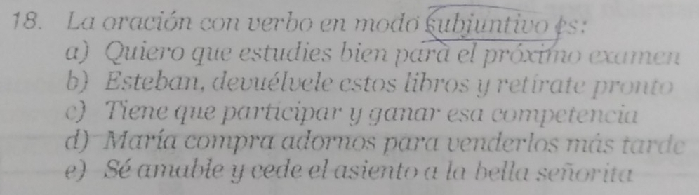 La oración con verbo en modo subjuntivo es:
a) Quiero que estudies bien para el próximo examen
b) Esteban, devuélvele estos libros y retírate pronto
c) Tiene que participar y ganar esa competencia
d) María compra adornos para venderlos más tarde
e) Sé amable y cede el asiento a la bella señorita