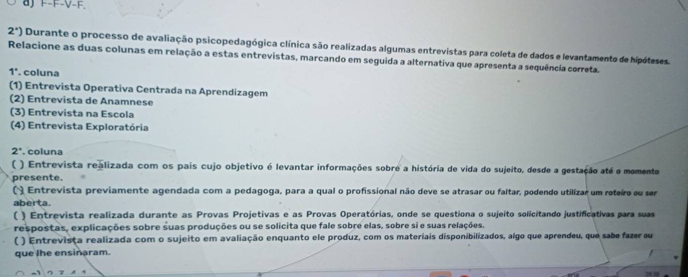 aJ F-F-V-F.
2^a) Durante o processo de avaliação psicopedagógica clínica são realizadas algumas entrevistas para coleta de dados e levantamento de hipóteses. 
Relacione as duas colunas em relação a estas entrevistas, marcando em seguida a alternativa que apresenta a sequência correta.
1^n. coluna 
(1) Entrevista Operativa Centrada na Aprendizagem 
(2) Entrevista de Anamnese 
(3) Entrevista na Escola 
(4) Entrevista Exploratória
2°. coluna 
( ) Entrevista realizada com os pais cujo objetivo é levantar informações sobre a história de vida do sujeito, desde a gestação até o momento 
presente. 
() Entrevista previamente agendada com a pedagoga, para a qual o profissional não deve se atrasar ou faltar, podendo utilizar um roteiro ou ser 
aberta. 
( ) Entrevista realizada durante as Provas Projetivas e as Provas Operatórias, onde se questiona o sujeito solicitando justificativas para suas 
respostas, explicações sobre suas produções ou se solicita que fale sobre elas, sobre si e suas relações. 
( ) Entrevista realizada com o sujeito em avaliação enquanto ele produz, com os materiais disponibilizados, algo que aprendeu, que sabe fazer ou 
que lhe ensinaram.