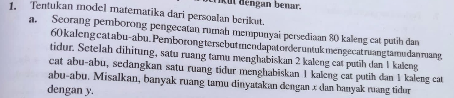 kut dengan benar. 
1. Tentukan model matematika dari persoalan berikut. 
a. Seorang pemborong pengecatan rumah mempunyai persediaan 80 kaleng cat putih dan
60 kaleng catabu-abu. Pemborong tersebut mendapatorder untukmengecatruangtamu dan ruang 
tidur. Setelah dihitung, satu ruang tamu menghabiskan 2 kaleng cat putih dan 1 kaleng 
cat abu-abu, sedangkan satu ruang tidur menghabiskan 1 kaleng cat putih dan 1 kaleng cat 
abu-abu. Misalkan, banyak ruang tamu dinyatakan dengan x dan banyak ruang tidur 
dengan y.