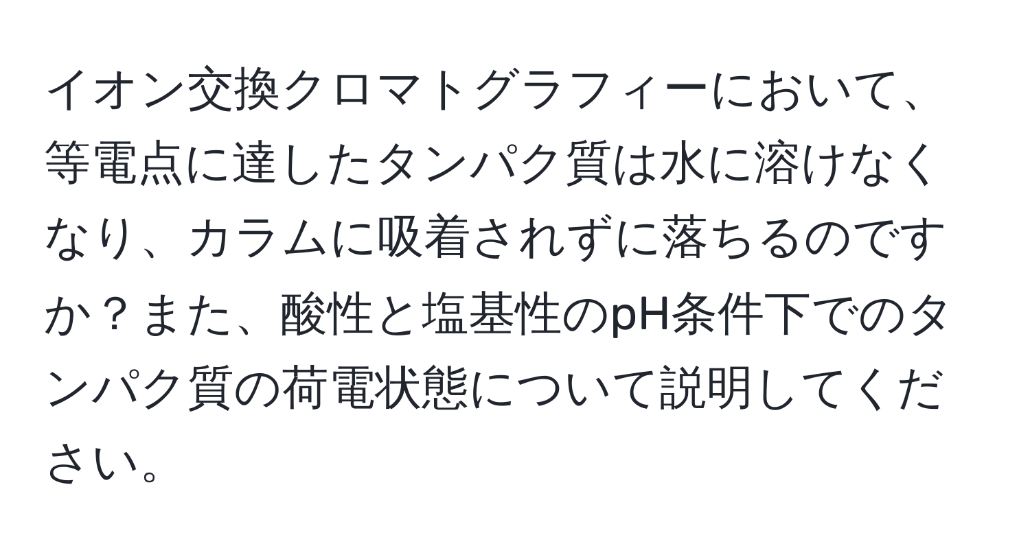 イオン交換クロマトグラフィーにおいて、等電点に達したタンパク質は水に溶けなくなり、カラムに吸着されずに落ちるのですか？また、酸性と塩基性のpH条件下でのタンパク質の荷電状態について説明してください。