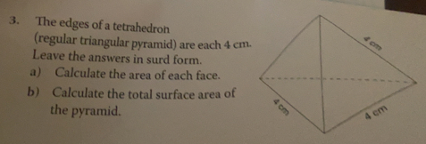 The edges of a tetrahedron
(regular triangular pyramid) are each 4 cm -
Leave the answers in surd form..
a) Calculate the area of each face.
b) Calculate the total surface area of
the pyramid.