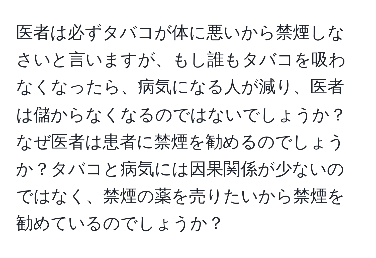 医者は必ずタバコが体に悪いから禁煙しなさいと言いますが、もし誰もタバコを吸わなくなったら、病気になる人が減り、医者は儲からなくなるのではないでしょうか？なぜ医者は患者に禁煙を勧めるのでしょうか？タバコと病気には因果関係が少ないのではなく、禁煙の薬を売りたいから禁煙を勧めているのでしょうか？