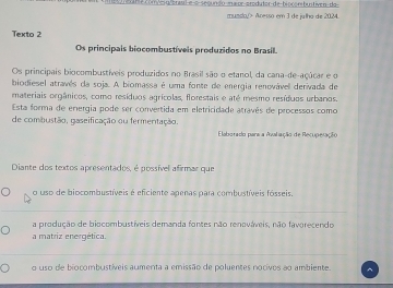 ome com/esu/braul e-o secundo maior-produtor-de-bioconibuntiven-do
munslo> Acesso em 3 de julho de 2024
Texto 2
Os principais biocombustíveis produzidos no Brasil.
Os principais biocombustíveis produzidos no Brasil são o etanol, da cana-de-açúcar e o
biodiesel atravês da soja. A biomassa é uma fonte de energia renovável derivada de
materiais orgânicos, como resíduos agrícolas, florestais e até mesmo resíduos urbanos.
Esta forma de energia pode ser convertida em eletricidade através de processos como
de combustão, gaseificação ou fermentação.
Elaborado para a Avaliação de Recupelação
Diante dos textos apresentados, é possível afirmar que
o uso de biocombustíveis é eficiente apenas para combustíveis fósseis
a produção de biocombustíveis demanda fontes não renováveis, não favorecendo
a matriz energética.
o uso de biocombustíveis aumenta a emissão de poluentes nocivos ao ambiente.