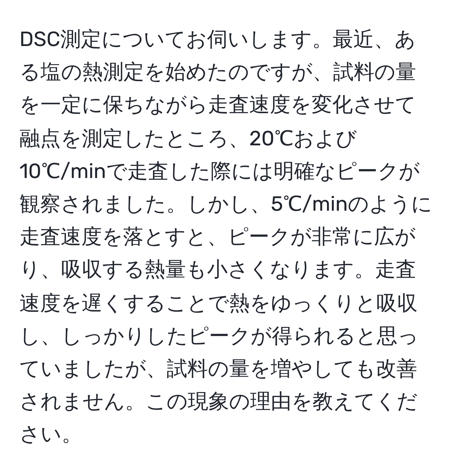 DSC測定についてお伺いします。最近、ある塩の熱測定を始めたのですが、試料の量を一定に保ちながら走査速度を変化させて融点を測定したところ、20℃および10℃/minで走査した際には明確なピークが観察されました。しかし、5℃/minのように走査速度を落とすと、ピークが非常に広がり、吸収する熱量も小さくなります。走査速度を遅くすることで熱をゆっくりと吸収し、しっかりしたピークが得られると思っていましたが、試料の量を増やしても改善されません。この現象の理由を教えてください。