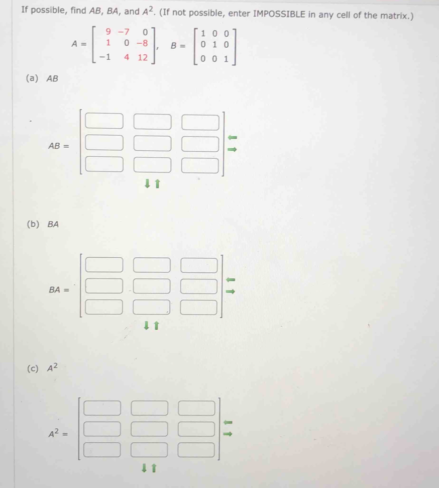 If possible, find AB, BA, and A^2. (If not possible, enter IMPOSSIBLE in any cell of the matrix.)
A=beginbmatrix 9&-7&0 1&0&-8 -1&4&12endbmatrix , B=beginbmatrix 1&0&0 0&1&0 0&0&1endbmatrix
(a) AB
AB=beginbmatrix □ &□ &□  □ &□ &□  □ &□ &□ endbmatrix beginarrayr arrow  to endarray
(b) BA
BA=beginbmatrix □ &□ &□  □ &□ &□  □ &□ &□ endbmatrix
1 
(c) A^2
k^2=| □ /□   Rightarrow
□ 
1