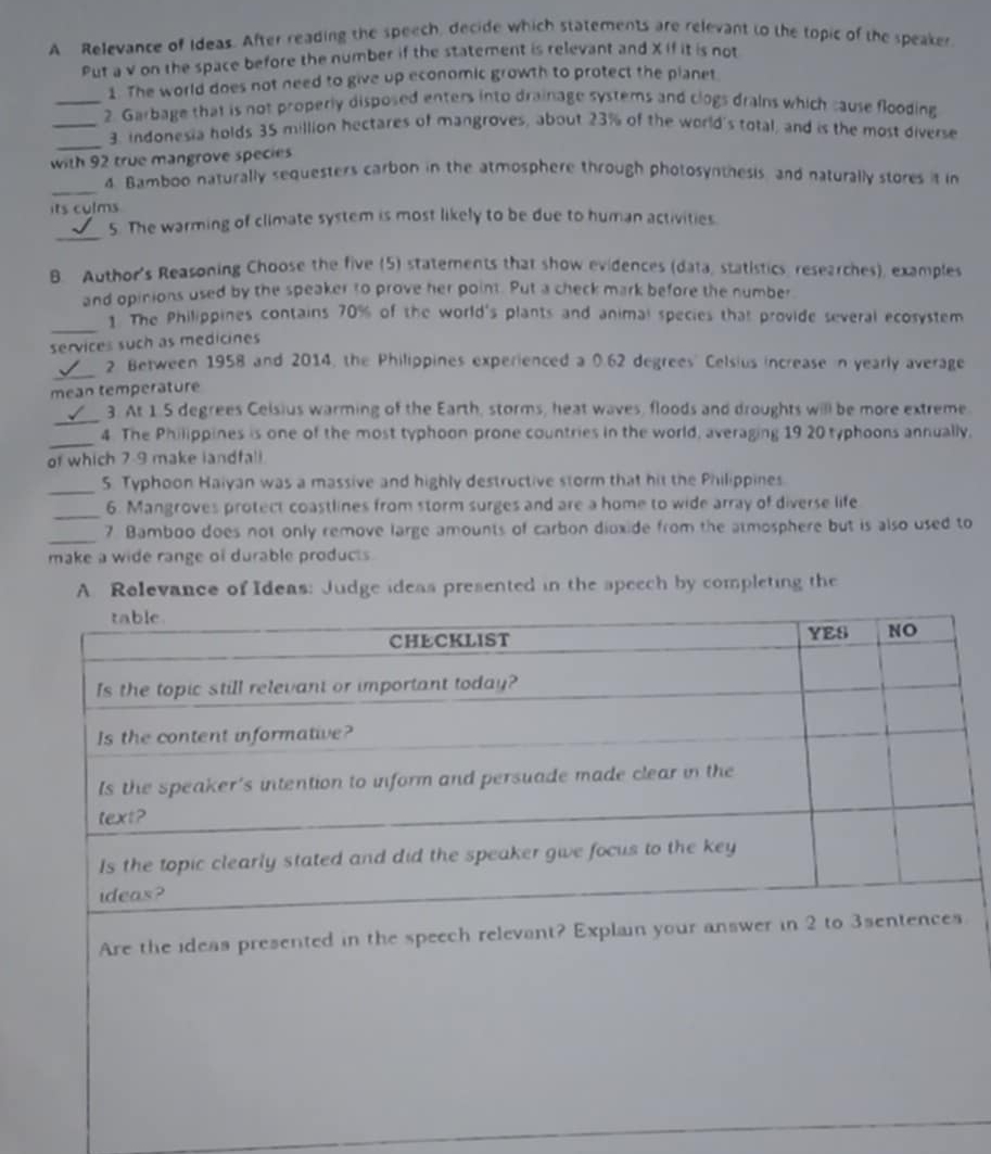 A Relevance of Ideas. After reading the speech, decide which statements are relevant to the topic of the speaker 
Put a v on the space before the number if the statement is relevant and X If it is not 
1. The world does not need to give up economic growth to protect the planet 
_2. Garbage that is not properly disposed enters into drainage systems and clogs drains which cause flooding 
_ 
_3. indonesia holds 35 million hectares of mangroves, about 23% of the world's total, and is the most diverse 
with 92 true mangrove species 
_ 
4. Bamboo naturally sequesters carbon in the atmosphere through photosynthesis and naturally stores it in 
its culms 
_ 
5. The warming of climate system is most likely to be due to human activities. 
B. Author's Reasoning Choose the five (5) statements that show evidences (data, statistics, researches), examples 
and opinions used by the speaker to prove her point. Put a check mark before the number 
_ 
1. The Philippines contains 70% of the world's plants and animal species that provide several ecosystem 
services such as medicines 
_ 
2 Between 1958 and 2014, the Philippines experienced a 0.62 degrees' Celsius increase in yearly average 
mean temperature 
_ 
3. At 1.5 degrees Celsius warming of the Earth, storms, heat waves, floods and droughts will be more extreme 
_ 
4. The Philippines is one of the most typhoon prone countries in the world, averaging 19 20 typhoons annually, 
of which 7-9 make landfali 
_ 
5. Typhoon Haiyan was a massive and highly destructive storm that hit the Philippines 
_6. Mangroves protect coastlines from storm surges and are a home to wide array of diverse life 
_7 Bamboo does not only remove large amounts of carbon dioxide from the atmosphere but is also used to 
make a wide range of durable products 
A Relevance of Ideas: Judge ideas presented in the speech by completing the