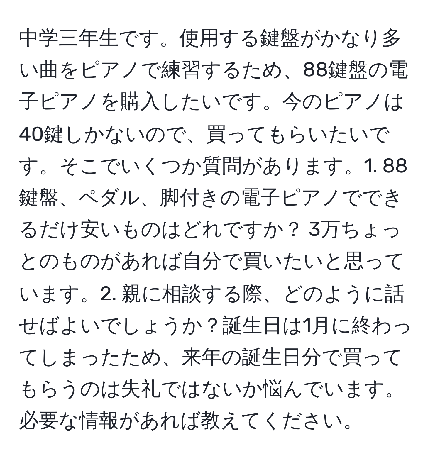 中学三年生です。使用する鍵盤がかなり多い曲をピアノで練習するため、88鍵盤の電子ピアノを購入したいです。今のピアノは40鍵しかないので、買ってもらいたいです。そこでいくつか質問があります。1. 88鍵盤、ペダル、脚付きの電子ピアノでできるだけ安いものはどれですか？ 3万ちょっとのものがあれば自分で買いたいと思っています。2. 親に相談する際、どのように話せばよいでしょうか？誕生日は1月に終わってしまったため、来年の誕生日分で買ってもらうのは失礼ではないか悩んでいます。必要な情報があれば教えてください。