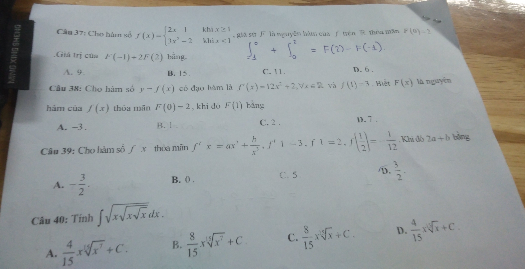 Cho hàm số f(x)=beginarrayl 2x-1khix≥ 1 3x^2-2khix<1endarray. , giả sử F là nguyên hà của ƒ trên R thỏa mãn F(0)=2
Giá trị của F(-1)+2F(2) bằng. 1 + ∫= F(2) F(-1)
A. 9. B. 15. C. 11. D. 6.
Câu 38: Cho hàm số y=f(x) có đạo hàm là f'(x)=12x^2+2, forall x∈ R và f(1)=3. Biết F(x) là nguyên
hàm của f(x) thòa mãn F(0)=2 , khi đó F(1) bǎng
A. -3. B. .
C. 2.
D. 7 .
Câu 39: Cho hàm số fx thỏa mãn f'x=ax^2+ b/x^3 , f'1=3, f1=2, f( 1/2 )=- 1/12 . Khi đó 2a+b bǎng
A. - 3/2 . B. () . C. 5 . D.  3/2 . 
Câu 40: Tính ∈t sqrt(xsqrt xsqrt x)dx.
D.  4/15 xsqrt[15](x)+C.
A.  4/15 xsqrt[15](x^7)+C.
B.  8/15 xsqrt[15](x^7)+C.
C.  8/15 xsqrt[15](x)+C.