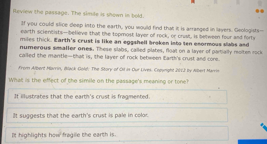 Review the passage. The sìmile is shown in bold.
If you could slice deep into the earth, you would find that it is arranged in layers. Geologists—
earth scientists—believe that the topmost layer of rock, or crust, is between four and forty
miles thick. Earth's crust is like an eggshell broken into ten enormous slabs and
numerous smaller ones. These slabs, called plates, float on a layer of partially molten rock
called the mantle—that is, the layer of rock between Earth's crust and core.
From Albert Marrin, Black Gold: The Story of Oil in Our Lives. Copyright 2012 by Albert Marrin
What is the effect of the simile on the passage's meaning or tone?
It illustrates that the earth's crust is fragmented.
It suggests that the earth's crust is pale in color.
It highlights how fragile the earth is.