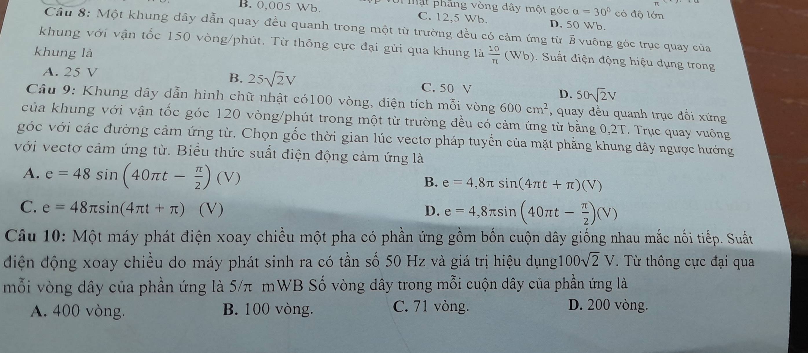 mật phăng vòng dây một góc alpha =30° có độ lớn
B. 0,005 Wb. C. 12,5 Wb.
D. 50 Wb.
Câu 8: Một khung dây dẫn quay đều quanh trong một từ trường đều có cảm ứng từ B vuông góc trục quay của
khung với vận tốc 150 vòng/phút. Từ thông cực đại gửi qua khung là  10/π  (Wb).  Suất điện động hiệu dụng trong
hung là
A. 25 V
B. 25sqrt(2)V C. 50 V D. 50sqrt(2)V
Câu 9: Khung dây dẫn hình chữ nhật có100 vòng, diện tích mỗi vòng 600cm^2 , quay đều quanh trục đối xứng
của khung với vận tốc góc 120 vòng/phút trong một từ trường đều có cảm ứng từ bằng 0,2T. Trục quay vuông
góc với các đường cảm ứng từ. Chọn gốc thời gian lúc vectơ pháp tuyến của mặt phẳng khung dây ngược hướng
với vectơ cảm ứng từ. Biểu thức suất điện động cảm ứng là
A. e=48sin (40π t- π /2 )(V)
B. e=4,8π sin (4π t+π )(V)
C. e=48π sin (4π t+π ) (V) D. e=4,8π sin (40π t- π /2 )(V)
Câu 10: Một máy phát điện xoay chiều một pha có phần ứng gồm bốn cuộn dây giống nhau mắc nối tiếp. Suất
điện động xoay chiều do máy phát sinh ra có tần số 50 Hz và giá trị hiệu dụng 100sqrt(2)V T Từ thông cực đại qua
mỗi vòng dây của phần ứng là 5/π mWB Số vòng dây trong mỗi cuộn dây của phần ứng là
A. 400 vòng. B. 100 vòng. C. 71 vòng.
D. 200 vòng.