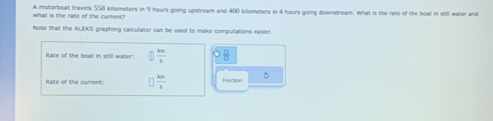 A motorboat travels 558 kilometers in 9 hours going upstream and 400 kilometers in 4 hours going downstream. What is the rate of the boat in still water and 
what is the rate of the current? 
Note that the ALEKS graphing calculator can be used to make computations easier. 
Rate of the boat in still water:  km/h   □ /□  
Rate of the current:  km/b  Fraction 5