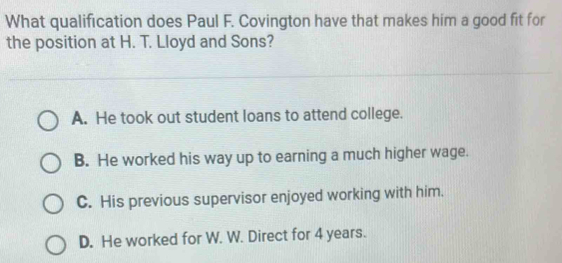 What qualification does Paul F. Covington have that makes him a good fit for
the position at H. T. Lloyd and Sons?
A. He took out student loans to attend college.
B. He worked his way up to earning a much higher wage.
C. His previous supervisor enjoyed working with him.
D. He worked for W. W. Direct for 4 years.