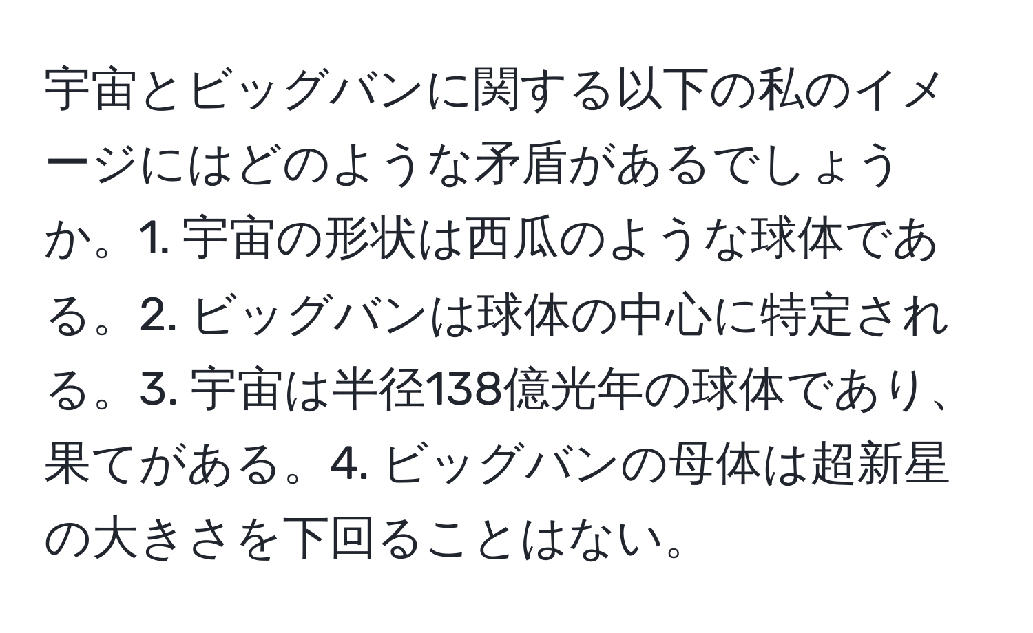 宇宙とビッグバンに関する以下の私のイメージにはどのような矛盾があるでしょうか。1. 宇宙の形状は西瓜のような球体である。2. ビッグバンは球体の中心に特定される。3. 宇宙は半径138億光年の球体であり、果てがある。4. ビッグバンの母体は超新星の大きさを下回ることはない。