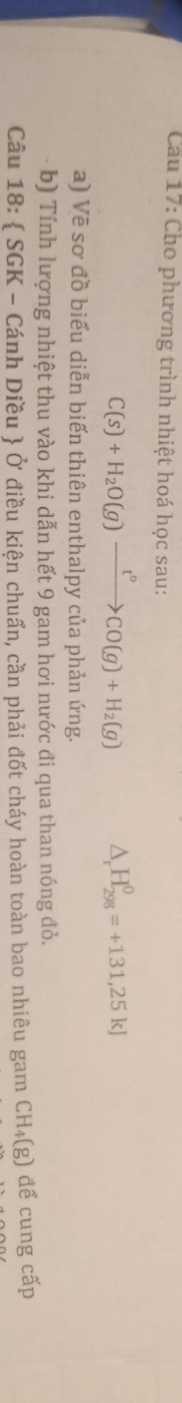 Cu 17: Cho phương trình nhiệt hoá học sau: 
C(s)+H_2O(g)xrightarrow t°CO(g)+H_2(g) 
△ _  H_(298)^0=+131,25kJ
a) Vẽ sơ đồ biểu diễn biến thiên enthalpy của phản ứng. 
b) Tính lượng nhiệt thu vào khi dẫn hết 9 gam hơi nước đi qua than nóng đỏ. 
Câu 18:  SGK - Cánh Diều  Ở điều kiện chuẩn, cần phải đốt cháy hoàn toàn bao nhiêu gam CH₄(g) để cung cấp