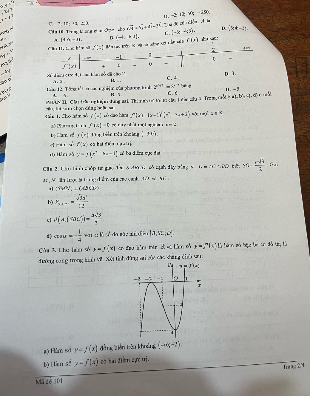 0,y≥ 0 m
+2y≥
x+y≥
D. -2; 10; 50; - 250.
C. -2; 10; 50; 250.
ong 
Câu 10. Trong không gian Oxyz, cho vector OA=6vector j+4vector i-3vector k. Toạ độ của điểm A là
an.
A. (4;6;-3). B. (-4;-6;3). C. (-6;-4;3). D. (6;4;-3).
Câu 11. Cho hàm số f(x) liên tục trên R và có bảng xét dấu của f'(x) như sau:
hoà m^5
4y=1'
x -∞ -1 0 1 2
+∞
ng th
0 、
f'(x) + 0  0 +
+4y
Số điểm cực đại của hàm số đã cho là D. 3 .
iện c B. 1. C. 4 .
A. 2 .
inh là trị nh
Câu 12. Tổng tất cả các nghiệm của phương trình 2^(x^2)+2x=8^(2-x)b ằng
A. -6. B. 5 . C. 6 . D. -5 .
PHÀN II. Câu trắc nghiệm đúng sai. Thí sinh trả lời từ câu 1 đến câu 4. Trong mỗi ý a ,b),c),d) ) ở mỗi
câu, thí sinh chọn đúng hoặc sai.
Câu 1. Cho hàm số f(x) có đạo hàm f'(x)=(x-1)^2(x^2-3x+2) với mọi x∈ R.
a) Phương trình f'(x)=0 có duy nhất một nghiệm x=2.
b) Hàm số f(x) đồng biến trên khoảng (-3;0).
c) Hàm số f(x) có hai điểm cực trị.
d) Hàm số y=f(x^2-6x+1) có ba điểm cực đại.
Câu 2. Cho hình chóp tứ giác đều S.ABCD có cạnh đáy bằng a , O=AC∩ BD biết SO= asqrt(3)/2 . Gọi
M , N lần lượt là trung điểm của các cạnh AD và BC .
a) (SMN)⊥ (ABCD).
b) V_S.ABC= sqrt(3)a^3/12 .
c) d(A,(SBC))= asqrt(3)/3 .
d) cos alpha =- 1/4  với α là số đo góc nhị diện [B;SC;D].
Câu 3. Cho hàm số y=f(x) có đạo hàm trên R và hàm số y=f'(x) là hàm số bậc ba có đồ thị là
đường cong trong hình vẽ. Xét tính đúng sai của các khẳng định sau:
a) Hàm số y=f(x) đồng biến trên khoảng (-∈fty ;-2).
b) Hàm số y=f(x) có hai điểm cực trị.
Trang 2/4
Mã đề 101