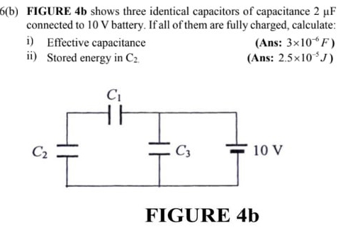 6(b) FIGURE 4b shows three identical capacitors of capacitance 2 μF
connected to 10 V battery. If all of them are fully charged, calculate:
i) Effective capacitance (Ans: 3* 10^(-6)F)
ii) Stored energy in C_2. (Ans: 2.5* 10^(-5)J)