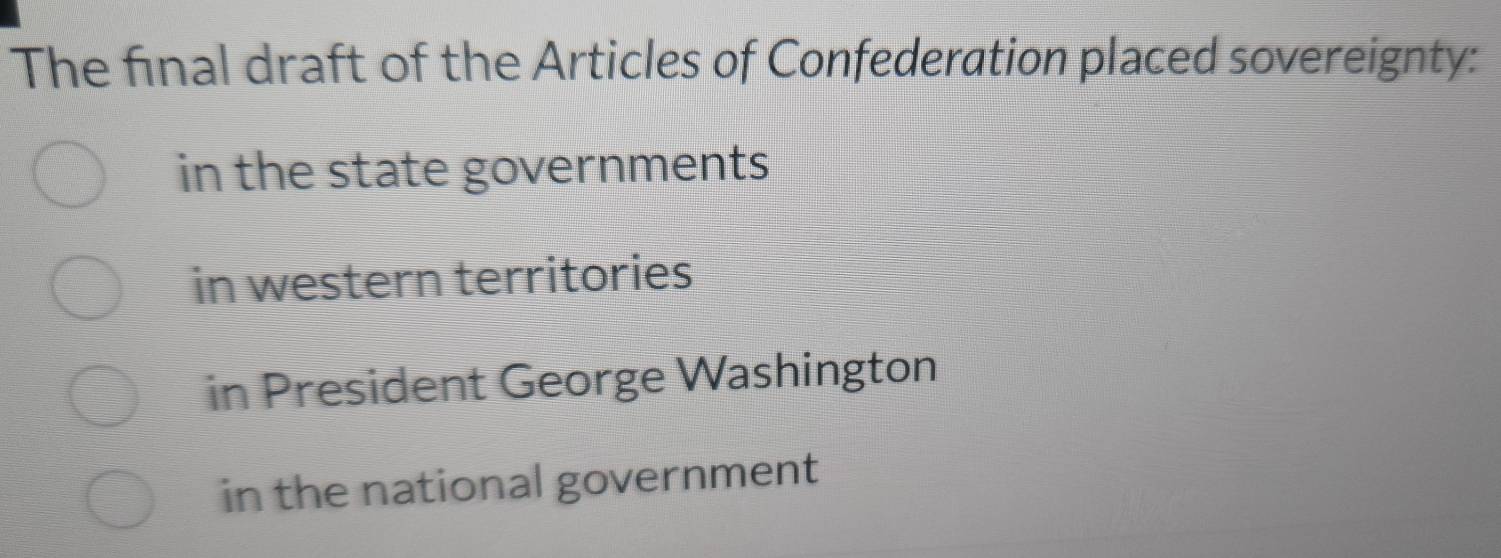 The final draft of the Articles of Confederation placed sovereignty:
in the state governments
in western territories
in President George Washington
in the national government