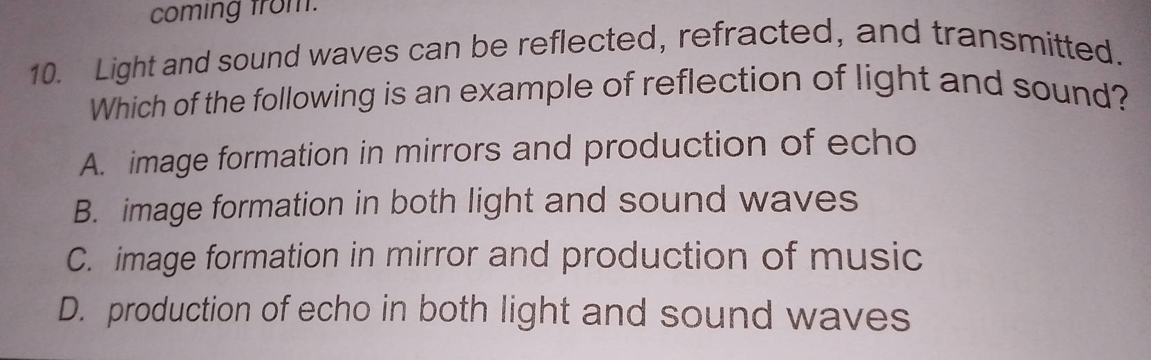 coming from.
10. Light and sound waves can be reflected, refracted, and transmitted.
Which of the following is an example of reflection of light and sound?
A. image formation in mirrors and production of echo
B. image formation in both light and sound waves
C. image formation in mirror and production of music
D. production of echo in both light and sound waves