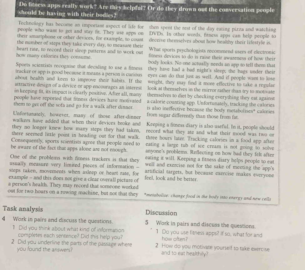 Do fitness apps really work? Are they helpful? Or do they drown out the conversation people
should be having with their bodies?
Technology has become an important aspect of life for then spent the rest of the day eating pizza and watching
people who want to get and stay fit. They use apps on DVDs. In other words, fitness apps can help people to
their smartphone or other devices, for example, to count deceive themselves about how healthy their lifestyle is.
the number of steps they take every day, to measure their What sports psychologists recommend users of electronic
heart rate, to record their sleep patterns and to work out fitness devices to do is raise their awareness of how their
how many calories they consume.
body looks. No one actually needs an app to tell them that
Sports scientists recognise that deciding to use a fitness they have had a bad night's sleep; the bags under their
tracker or app is good because it means a person is curious eyes can do that just as well. And if people want to lose
about health and keen to improve their habits. If the weight, they may find it more effective to take a regular
attractive design of a device or app encourages an interest look at themselves in the mirror rather than try to motivate
in keeping fit, its impact is clearly positive. After all, many themselves to diet by checking everything they eat against
people have reported that fitness devices have motivated a calorie counting app. Unfortunately, tracking the calories
them to get off the sofa and go for a walk after dinner. is also ineffective because the body metabolises* calories
Unfortunately, however、 many of those after-dinner from sugar differently than those from fat.
walkers have added that when their devices broke and Keeping a fitness diary is also useful. In it, people should
they no longer knew how many steps they had taken, record what they ate and what their mood was two or
there seemed little point in heading out for that walk. three hours later. Tracking calories in a food app after
Consequently, sports scientists agree that people need to eating a large tub of ice cream is not going to solve
be aware of the fact that apps alone are not enough. anyone’s problems. Reflecting on how bad they felt after
One of the problems with fitness trackers is that they eating it will. Keeping a fitness diary helps people to eat
usually measure very limited pieces of information -- well and exercise not for the sake of meeting the app's
steps taken, movements when asleep or heart rate, for artificial targets, but because exercise makes everyone
example - and this does not give a clear overall picture of feel, look and be better.
a person's health. They may record that someone worked
out for two hours on a rowing machine, but not that they *metabolise: change food in the body into energy and new cells
Task analysis Discussion
4 Work in pairs and discuss the questions. 5 Work in pairs and discuss the questions.
1 Did you think about what kind of information 1 Do you use fitness apps? If so, what for and
completes each sentence? Did this help you? how often?
2 Did you underline the parts of the passage where 2 How do you motivate yourself to take exercise
you found the answers? and to eat healthily?