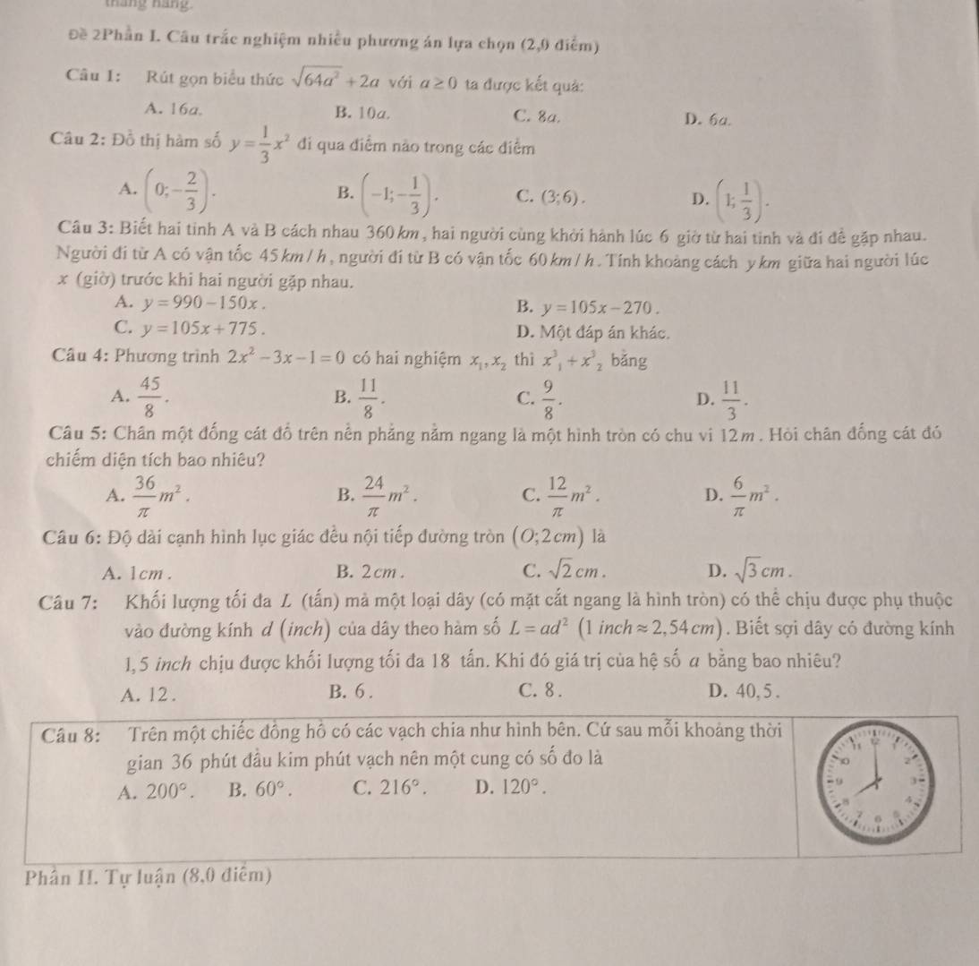 tháng náng
Đề 2Phần I. Câu trắc nghiệm nhiều phương án lựa chọn (2,0 điểm)
Câu I: Rút gọn biểu thức sqrt(64a^2)+2a với a≥ 0 ta được kết quả:
A. 16a, B. 10a. C. 8a. D. 6a.
Câu 2: Đồ thị hàm số y= 1/3 x^2 đi qua điểm nào trong các điểm
A. (0;- 2/3 ). (-1;- 1/3 ). C. (3;6). D. (1; 1/3 ).
B.
Câu 3: Biết hai tinh A và B cách nhau 360km, hai người cùng khởi hành lúc 6 giờ từ hai tinh và đi để gặp nhau.
Người đi từ A có vận tốc 45 km /h, người đí từ B có vận tốc 60km / h. Tính khoảng cách ykm giữa hai người lúc
x (giờ) trước khi hai người gặp nhau.
A. y=990-150x. B. y=105x-270.
C. y=105x+775. D. Một đáp án khác.
Câu 4: Phương trình 2x^2-3x-1=0 có hai nghiệm x_1,x_2 thì x^3_1+x^3_2 bǎng
A.  45/8 .  11/8 .  9/8 .  11/3 .
B.
C.
D.
Câu 5: Chân một đống cát đổ trên nền phẳng nằm ngang là một hình tròn có chu vi 12m. Hỏi chân đống cát đó
chiếm diện tích bao nhiêu?
A.  36/π  m^2.  24/π  m^2.  12/π  m^2.  6/π  m^2.
B.
C.
D.
Câu 6: Độ dài cạnh hình lục giác đều nội tiếp đường tròn (0;2cm) là
A. 1cm . B. 2 cm . C. sqrt(2)cm. D. sqrt(3)cm.
Câu 7: Khối lượng tối đa L (tấn) mà một loại dây (có mặt cắt ngang là hình tròn) có thể chịu được phụ thuộc
vào đường kính d (inch) của dây theo hàm số L=ad^2 (1 inch approx 2,54cm). Biết sợi dây có đường kính
1,5 inch chịu được khối lượng tối đa 18 tấn. Khi đó giá trị của hệ số a bằng bao nhiêu?
A. 12 . B. 6 . C. 8 . D. 40, 5 .
Câu 8: Trên một chiếc đông hô có các vạch chia như hình bên. Cứ sau mỗi khoảng thời
gian 36 phút đầu kim phút vạch nên một cung có số đo là
A. 200°. B. 60°. C. 216°. D. 120°.
Phân II. Tự luận (8,0 điểm)