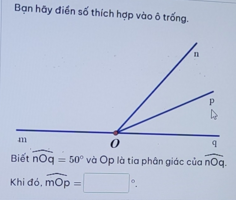 Bạn hãy điển số thích hợp vào ô trống. 
Biết widehat nOq=50° và Op là tia phân giác của overline nOq.
Khi đó, widehat mOp=□°.