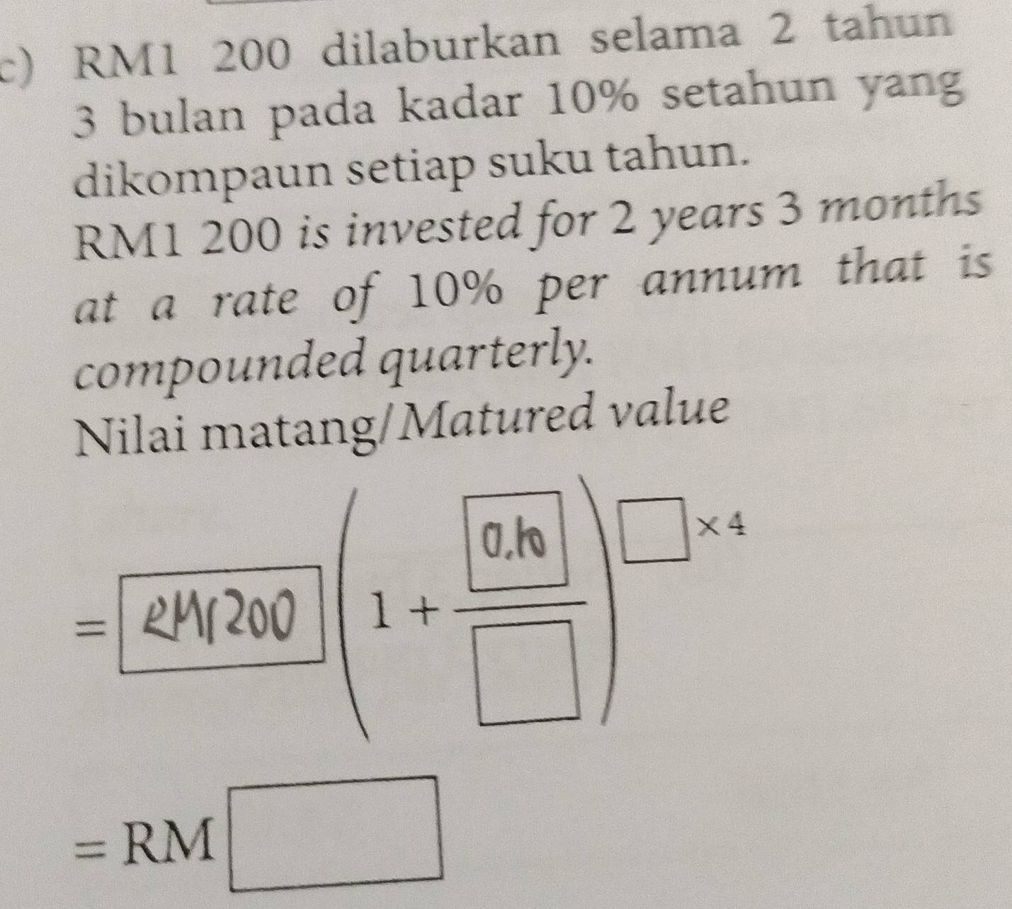 RM1 200 dilaburkan selama 2 tahun
3 bulan pada kadar 10% setahun yang 
dikompaun setiap suku tahun.
RM1 200 is invested for 2 years 3 months
at a rate of 10% per annum that is 
compounded quarterly. 
Nilai matang/Matured value 
frac ^circ  (1+frac  0.6| □ )^□ * 4
=RM□