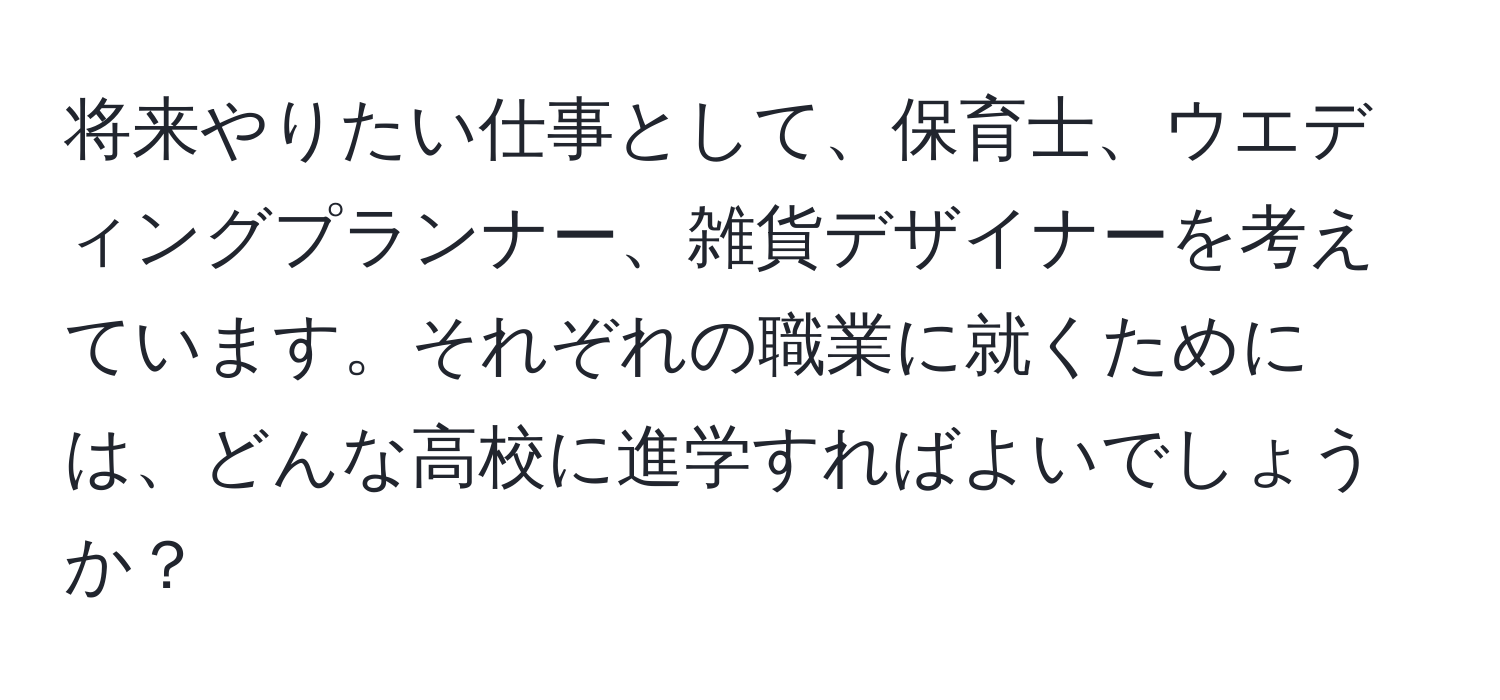 将来やりたい仕事として、保育士、ウエディングプランナー、雑貨デザイナーを考えています。それぞれの職業に就くためには、どんな高校に進学すればよいでしょうか？