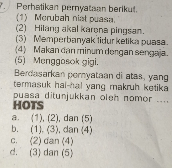 Perhatikan pernyataan berikut.
(1) Merubah niat puasa.
(2) Hilang akal karena pingsan.
(3) Memperbanyak tidur ketika puasa.
(4) Makan dan minum dengan sengaja.
(5) Menggosok gigi.
Berdasarkan pernyataan di atas, yang
termasuk hal-hal yang makruh ketika
puasa ditunjukkan oleh nomor ....
HOTS
a. (1),(2) , dan (5)
b. (1),(3) , dan (4)
C. (2) dan (4)
d. (3) dan (5)