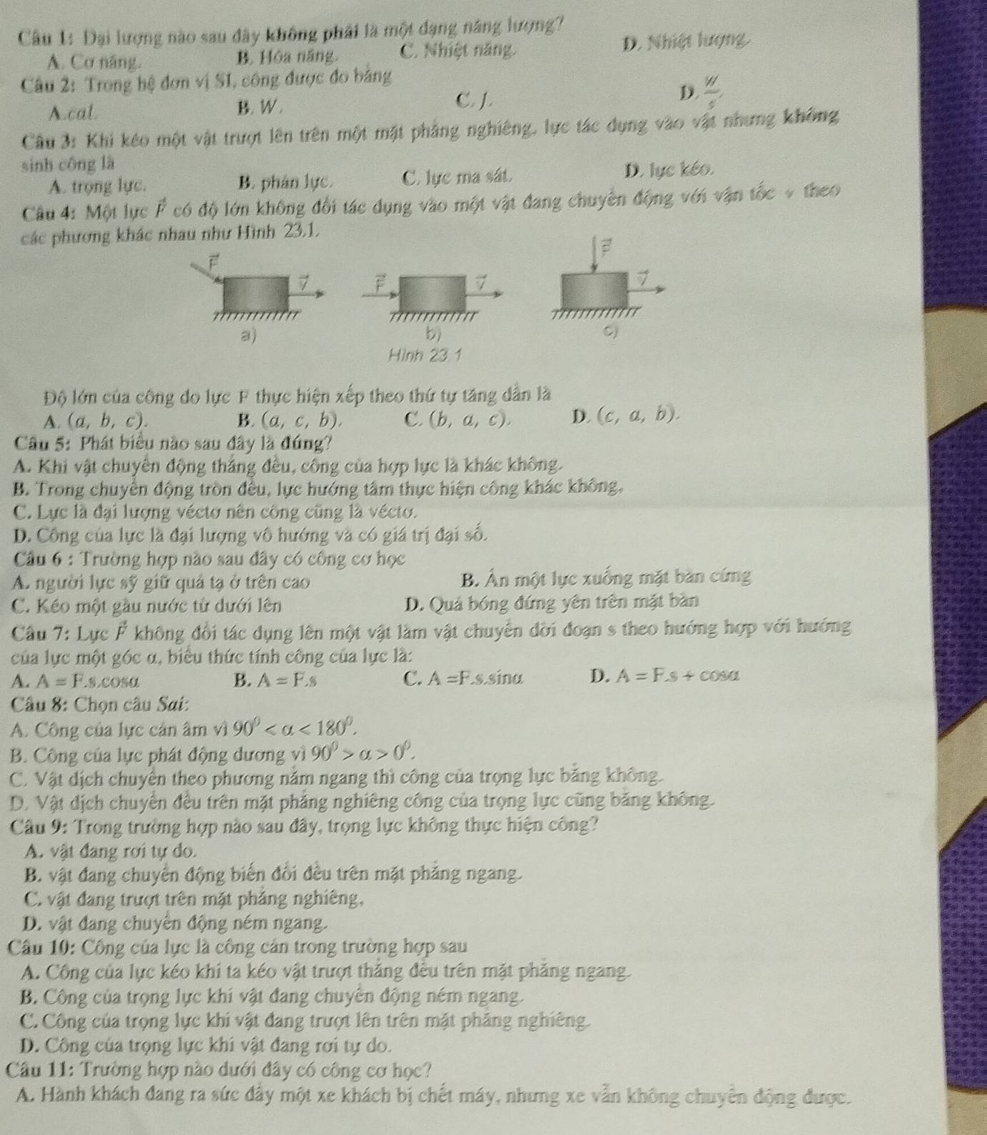 Đại lượng nào sau đây không phải là một đạng năng lượng?
A. Cơ năng, B. Hóa năng. C. Nhiệt năng. D. Nhiệt lượng
Câu 2: Trong hệ đơn vị SI, công được đo bảng
D.  w/s ,
A.cal. B. W .
C. J.
Câu 3: Khi kêo một vật trượt lên trên một mặt phảng nghiêng, lực tác dụng vào vật nhưng không
sinh công là
A. trọng lực. B. phân lực. C. lực ma sát. D. lực kéo.
Câu 4: Một lực F có độ lớn không đổi tác dụng vào một vật đang chuyên động với vận tốc v theo
các phương khác nhau như Hình 23.1.
F
7 F
7
7
a)
b)
C)
Hình 23.1
Độ lớn của công do lực F thực hiện xếp theo thứ tự tăng dẫn là
A. (a,b,c). B. (a,c,b). C. (b,a,c). D. (c,a,b).
Câu 5: Phát biểu nào sau đây là đúng?
A. Khi vật chuyển động thắng đều, công của hợp lực là khác không.
B. Trong chuyền động tròn đều, lực hướng tâm thực hiện công khác không,
C. Lực là đại lượng véctơ nên công cũng là vécto.
D. Công của lực là đại lượng vô hướng và có giá trị đại số.
Cầu 6 : Trường hợp nào sau đây có công cơ học
A. người lực sỹ giữ quả tạ ở trên cao B. Àn một lực xuống mặt bàn cứng
C. Kéo một gầu nước từ dưới lên D. Quả bóng đứng yên trên mặt bàn
Câu 7: Lực Ả không đổi tác dụng lên một vật làm vật chuyển đời đoạn s theo hướng hợp với hướng
của lực một góc α, biểu thức tính công của lực là:
A. A=F s.cosα B. A=F.s C. A=F.s.sin alpha D. A=F.s+cos alpha
Câu 8: Chọn câu Sai:
A. Công của lực cản âm vì 90° <180°.
B. Công của lực phát động dương vì 90°>alpha >0°.
C. Vật dịch chuyển theo phương năm ngang thì công của trọng lực băng không.
D. Vật dịch chuyển đều trên mặt phẳng nghiêng công của trọng lực cũng băng không.
Câu 9: Trong trường hợp nào sau đây, trọng lực không thực hiện công?
A. vật đang rơi tự do.
B. vật đang chuyển động biến đổi đều trên mặt phẳng ngang.
C. vật đang trượt trên mặt phảng nghiêng,
D. vật đang chuyển động ném ngang.
Câu 10: Công của lực là công cản trong trường hợp sau
A. Công của lực kéo khi ta kéo vật trượt thắng đều trên mặt phăng ngang.
B. Công của trọng lực khi vật đang chuyên động ném ngang.
C. Công của trọng lực khi vật đang trượt lên trên mặt phăng nghiêng.
D. Công của trọng lực khi vật đang rơi tự do.
Câu 11: Trường hợp nào dưới đây có công cơ học?
A. Hành khách đang ra sức đây một xe khách bị chết máy, nhưng xe vẫn không chuyển động được.