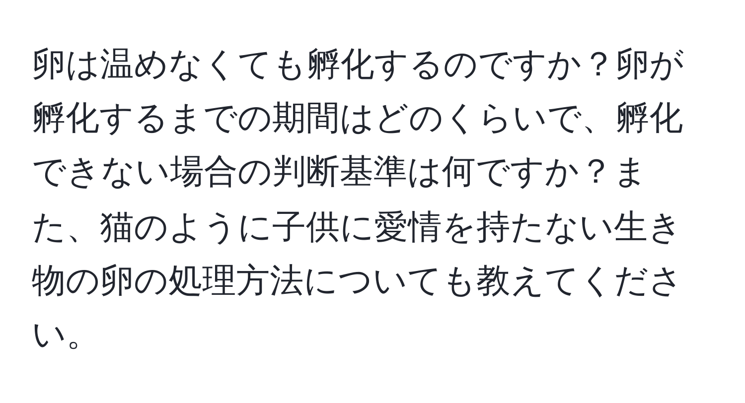 卵は温めなくても孵化するのですか？卵が孵化するまでの期間はどのくらいで、孵化できない場合の判断基準は何ですか？また、猫のように子供に愛情を持たない生き物の卵の処理方法についても教えてください。