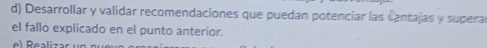 Desarrollar y validar recomendaciones que puedan potencíar las cantajas y supera 
el fallo explicado en el punto anterior. 
el Realiza