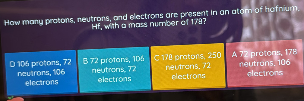 How many protons, neutrons, and electrons are present in an atom of hafnium,
Hf, with a mass number of 178?
D 106 protons, 72 B 72 protons, 106 C 178 protons, 250 A 72 protons, 178
neutrons, 106 neutrons, 72 neutrons, 72 neutrons, 106
electrons electrons electrons electrons