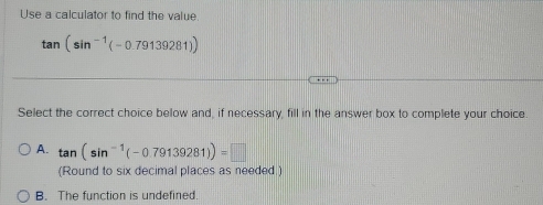 Use a calculator to find the value.
tan (sin^(-1)(-0.79139281))
Select the correct choice below and, if necessary, fill in the answer box to complete your choice.
A. tan (sin^(-1)(-0.79139281))=□
(Round to six decimal places as needed.)
B. The function is undefined.