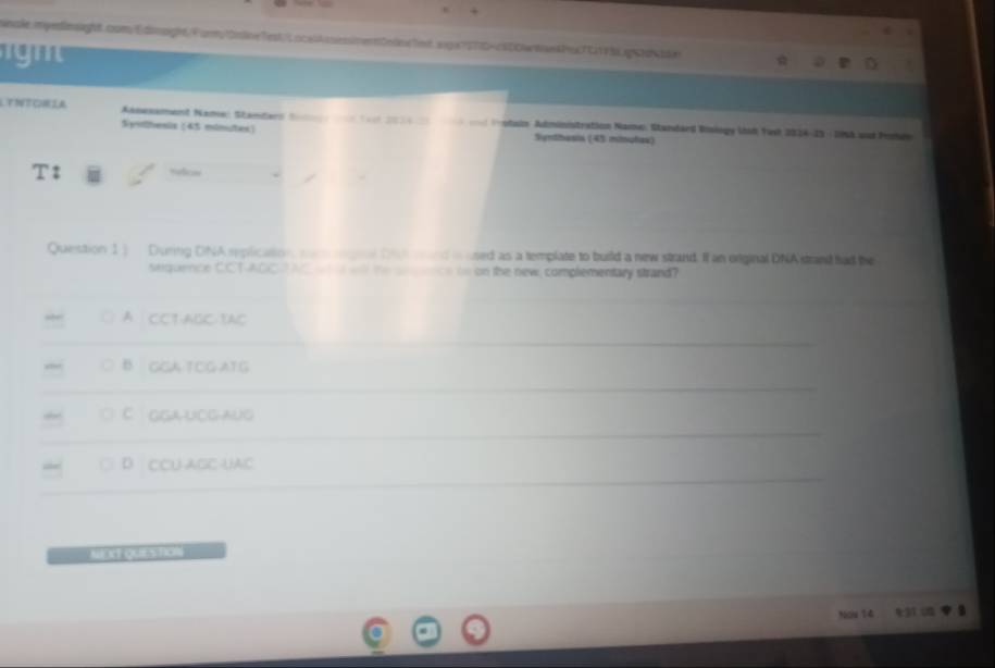 LYNTORIA Anesament Name: Standars Sa ( 20 d Hestaie Administration Name, Standard Visiogy ld Yest 2024-23 - Dn8 aud Peu
Syothesis (45 minutes) Synthesis (45 mitnples)
Refces
Question 1] During DNA replication, remangial Dun wand in used as a template to build a new strand. I an original DNA strand fad the
sequence CCT-AOCA NC t w the annnce in on the new, complementary strand?
A CCT:ABC YAC
B. GCA TCG ATG
C GGAUCGAUG
D CCU AGC-UAC
Nou 14