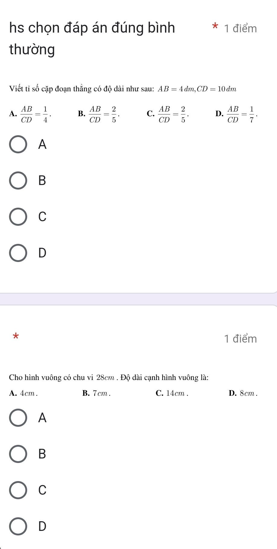 hs chọn đáp án đúng bình 1 điểm
thường
Viết tiỉ số cặp đoạn thắng có độ dài như sau: AB=4dm, CD=10dm
A.  AB/CD = 1/4 . B.  AB/CD = 2/5 . C.  AB/CD = 2/5 . D.  AB/CD = 1/7 . 
A
B
C
D
*
1 điểm
Cho hình vuông có chu vi 28cm. Độ dài cạnh hình vuông là:
A. 4cm. B. 7 cm. C. 14cm. D. 8cm.
A
B
C
D