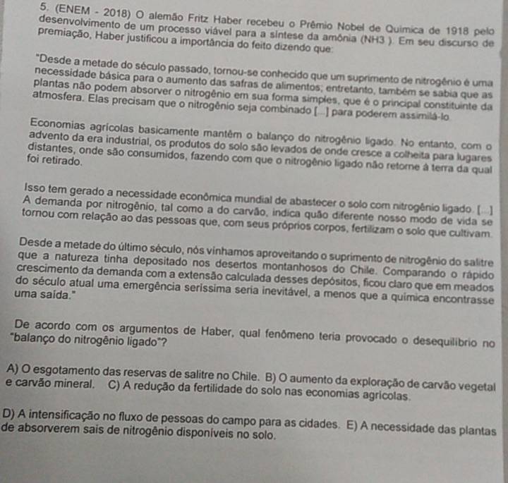 (ENEM - 2018) O alemão Fritz Haber recebeu o Prêmio Nobel de Quimica de 1918 pelo
desenvolvimento de um processo viável para a sintese da amônia (NH3 ). Em seu discurso de
premiação, Haber justificou a importância do feito dizendo que
"Desde a metade do século passado, tornou-se conhecido que um suprimento de nitrogênio é uma
necessidade básica para o aumento das safras de alimentos; entretanto, também se sabia que as
plantas não podem absorver o nitrogênio em sua forma simples, que é o principal constituinte da
atmosfera. Elas precisam que o nitrogênio seja combinado [..] para poderem assimilá-lo
Economias agrícolas basicamente mantêm o balanço do nitrogênio lígado. No entanto, com o
advento da era industrial, os produtos do solo são levados de onde cresce a colheita para lugares
distantes, onde são consumidos, fazendo com que o nitrogênio ligado não retorne à terra da qual
foi retirado.
Isso tem gerado a necessidade econômica mundial de abastecer o solo com nitrogênio ligado. ()
A demanda por nitrogênio, tal como a do carvão, indica quão diferente nosso modo de vida se
tornou com relação ao das pessoas que, com seus próprios corpos, fertilizam o solo que cultivam
Desde a metade do último século, nós vinhamos aproveitando o suprimento de nitrogênio do salitre
que a natureza tinha depositado nos desertos montanhosos do Chile. Comparando o rápido
crescimento da demanda com a extensão calculada desses depósitos, ficou claro que em meados
do século atual uma emergência seríssima seria inevitável, a menos que a química encontrasse
uma saida."
De acordo com os argumentos de Haber, qual fenômeno teria provocado o desequilíbrio no
"balanço do nitrogênio ligado"?
A) O esgotamento das reservas de salitre no Chile. B) O aumento da exploração de carvão vegetal
e carvão mineral. C) A redução da fertilidade do solo nas economias agricolas.
D) A intensificação no fluxo de pessoas do campo para as cidades. E) A necessidade das plantas
de absorverem sais de nitrogênio disponíveis no solo.