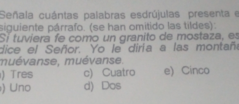 Señala cuántas palabras esdrújulas presenta e
siguiente párrafo. (se han omitido las tildes):
Si tuviera fe como un granito de mostaza, es
dice el Señor. Yo le diría a las montaña
muévanse, muévanse.
) Tres c) Cuatro e) Cinco
) Uno d) Dos