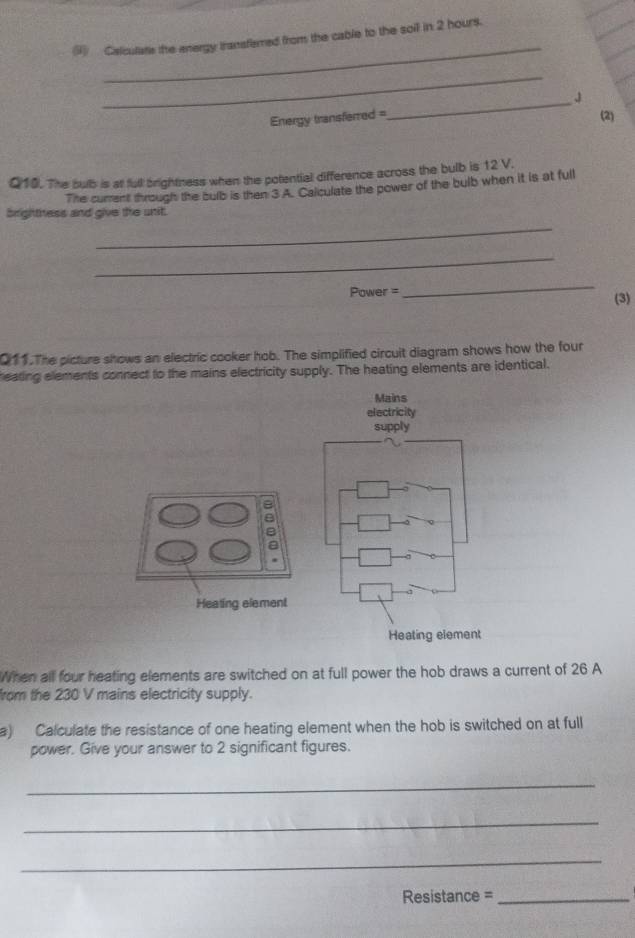 (9) Calculatis the energy transferred from the cable to the soil in 2 hours. 
_ 
Energy transferred =_ J (2) 
Q10. The bub is at full brightness when the potential difference across the bulb is 12 V. 
The current through the bulb is then 3 A. Calculate the power of the bulb when it is at full 
_ 
brightness and give the unit. 
_ 
Power = 
_ 
(3) 
Q11.The picture shows an electric cooker hob. The simplified circuit diagram shows how the four 
eating elements connect to the mains electricity supply. The heating elements are identical. 
Mains 
electricity 
supply 
a 
Heating element 
Heating element 
When all four heating elements are switched on at full power the hob draws a current of 26 A
from the 230 V mains electricity supply. 
a) Calculate the resistance of one heating element when the hob is switched on at full 
power. Give your answer to 2 significant figures. 
_ 
_ 
_ 
Resistance =_