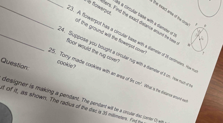 Îe flowerpot 
the exact area of the circ 
as a circular base with a diameter of 
_ters. Find the exact distance around the bas 
of the ground will the flowerpot cove r 
. A flowerpot has a circular base with a diameter of 26 centimeters. How 
floor would the rug cover 
_4. Suppose you bought a circular rug with a diameter of 8 cm. How much of 
Question: 
cookie? 
25. Tony made cookies with an area o 9π cm^2 What is the distance around eacl 
designer is making a pendant. The pendant will be a circular disc (center O) witth 
t of it, as shown. The radius of the disc is 35 millimeters. Find th