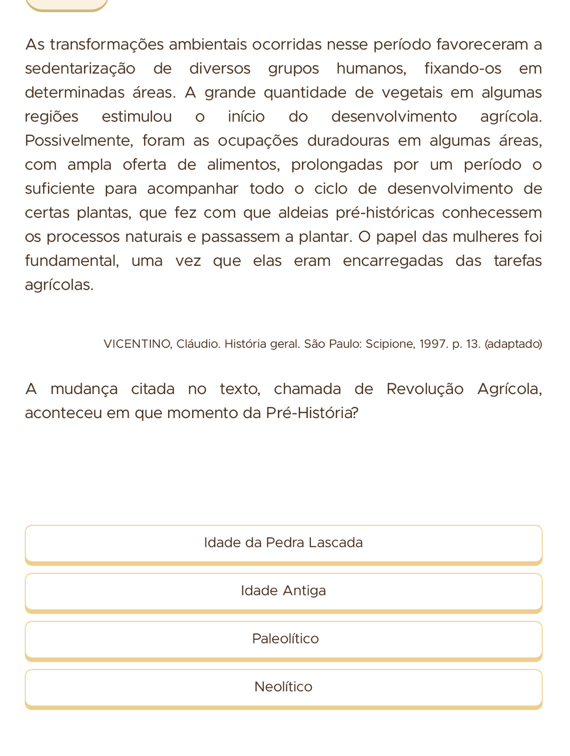 As transformações ambientais ocorridas nesse período favoreceram a
sedentarização de diversos grupos humanos, fixando-os em
determinadas áreas. A grande quantidade de vegetais em algumas
regiões estimulou o início do desenvolvimento agrícola.
Possivelmente, foram as ocupações duradouras em algumas áreas,
com ampla oferta de alimentos, prolongadas por um período o
suficiente para acompanhar todo o ciclo de desenvolvimento de
certas plantas, que fez com que aldeias pré-históricas conhecessem
os processos naturais e passassem a plantar. O papel das mulheres foi
fundamental, uma vez que elas eram encarregadas das tarefas
agrícolas.
VICENTINO, Cláudio. História geral. São Paulo: Scipione, 1997. p. 13. (adaptado)
A mudança citada no texto, chamada de Revolução Agrícola,
aconteceu em que momento da Pré-História?
Idade da Pedra Lascada
Idade Antiga
Paleolítico
Neolítico