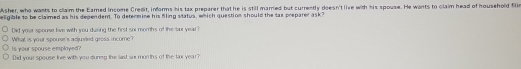 Asher, who wants to claim the Eared Income Credit, informs his tax preparer that he is still married but currently doesn't live with his spouse. He wants to claim head of household filim 
elgible to be claimed as his dependent. To determine his filing status, which question should the sax preparer ask? 
Did your spouse live with you during the first sox mombs of the sur year? 
Is your spouse emplayed? What is your spourse's adjuved gross income ? 
Did your spouse live with you duneg the last sur months of the fax year?